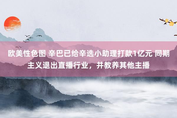 欧美性色图 辛巴已给辛选小助理打款1亿元 同期主义退出直播行业，并教养其他主播