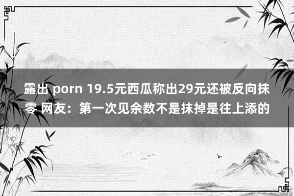 露出 porn 19.5元西瓜称出29元还被反向抹零 网友：第一次见余数不是抹掉是往上添的