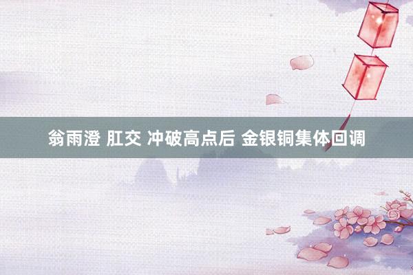 翁雨澄 肛交 冲破高点后 金银铜集体回调