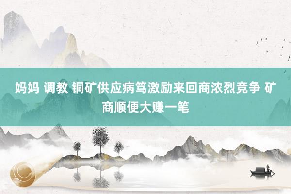 妈妈 调教 铜矿供应病笃激励来回商浓烈竞争 矿商顺便大赚一笔