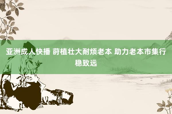 亚洲成人快播 莳植壮大耐烦老本 助力老本市集行稳致远