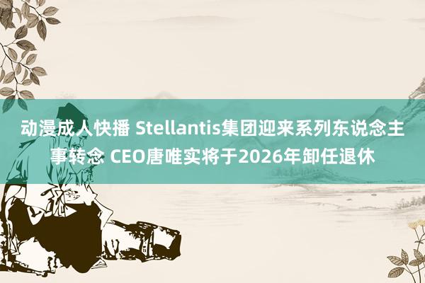 动漫成人快播 Stellantis集团迎来系列东说念主事转念 CEO唐唯实将于2026年卸任退休