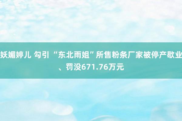 妖媚婷儿 勾引 “东北雨姐”所售粉条厂家被停产歇业、罚没671.76万元