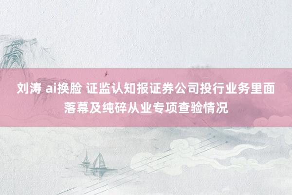 刘涛 ai换脸 证监认知报证券公司投行业务里面落幕及纯碎从业专项查验情况