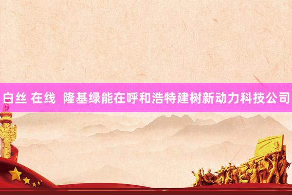 白丝 在线  隆基绿能在呼和浩特建树新动力科技公司