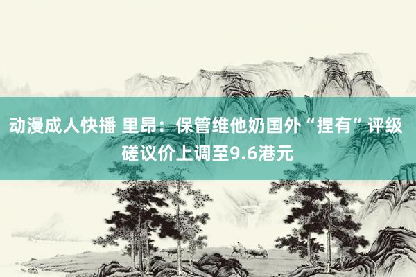 动漫成人快播 里昂：保管维他奶国外“捏有”评级 磋议价上调至9.6港元