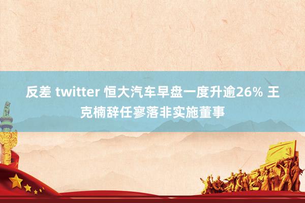 反差 twitter 恒大汽车早盘一度升逾26% 王克楠辞任寥落非实施董事