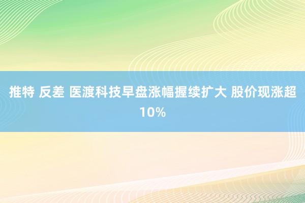 推特 反差 医渡科技早盘涨幅握续扩大 股价现涨超10%