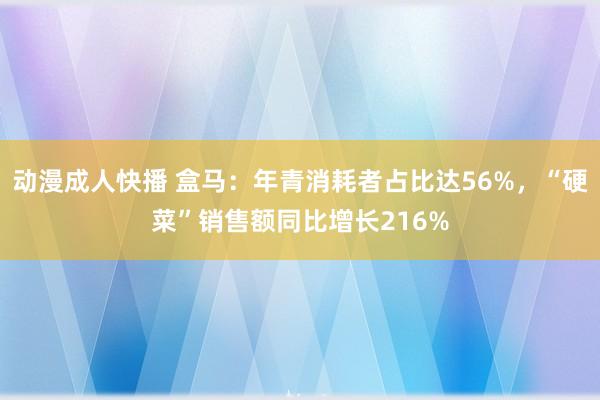 动漫成人快播 盒马：年青消耗者占比达56%，“硬菜”销售额同比增长216%