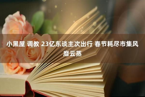 小黑屋 调教 23亿东谈主次出行 春节耗尽市集风靡云蒸