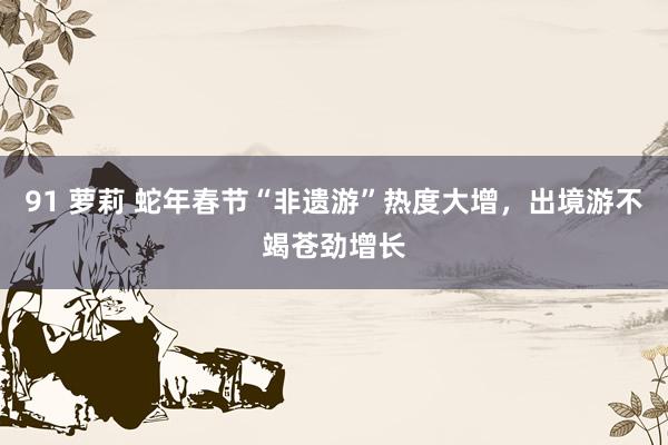 91 萝莉 蛇年春节“非遗游”热度大增，出境游不竭苍劲增长