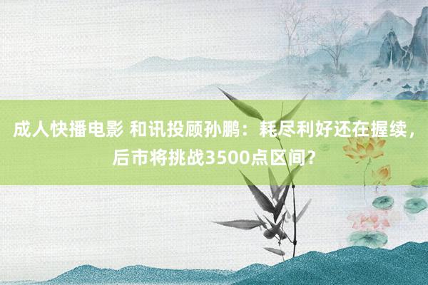 成人快播电影 和讯投顾孙鹏：耗尽利好还在握续，后市将挑战3500点区间？