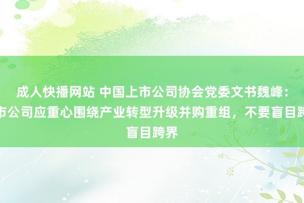 成人快播网站 中国上市公司协会党委文书魏峰：上市公司应重心围绕产业转型升级并购重组，不要盲目跨界