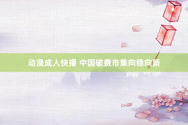 动漫成人快播 中国破费市集向稳向新