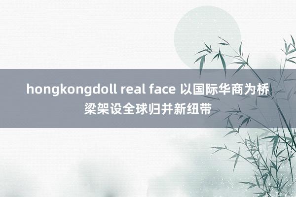 hongkongdoll real face 以国际华商为桥梁架设全球归并新纽带