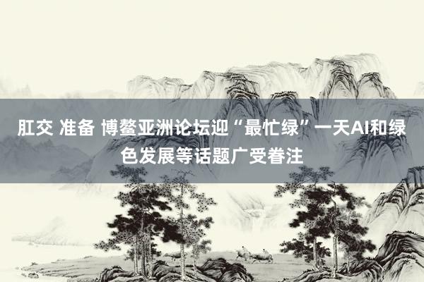 肛交 准备 博鳌亚洲论坛迎“最忙绿”一天AI和绿色发展等话题广受眷注