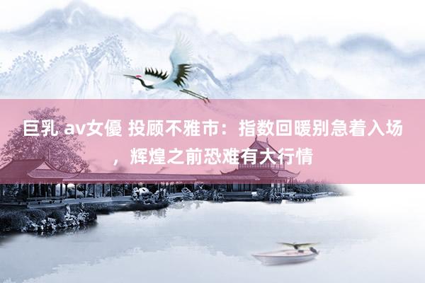 巨乳 av女優 投顾不雅市：指数回暖别急着入场，辉煌之前恐难有大行情