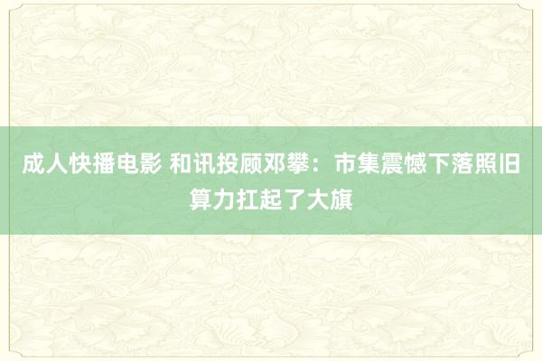 成人快播电影 和讯投顾邓攀：市集震憾下落照旧算力扛起了大旗